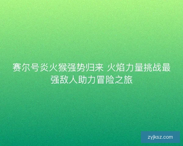 赛尔号炎火猴强势归来 火焰力量挑战最强敌人助力冒险之旅