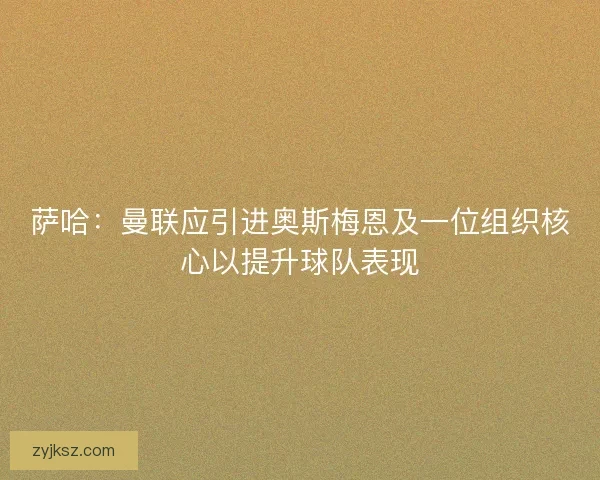 萨哈：曼联应引进奥斯梅恩及一位组织核心以提升球队表现