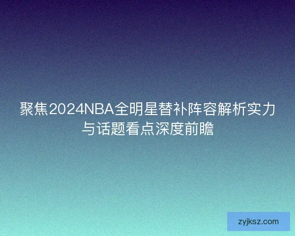 聚焦2024NBA全明星替补阵容解析实力与话题看点深度前瞻
