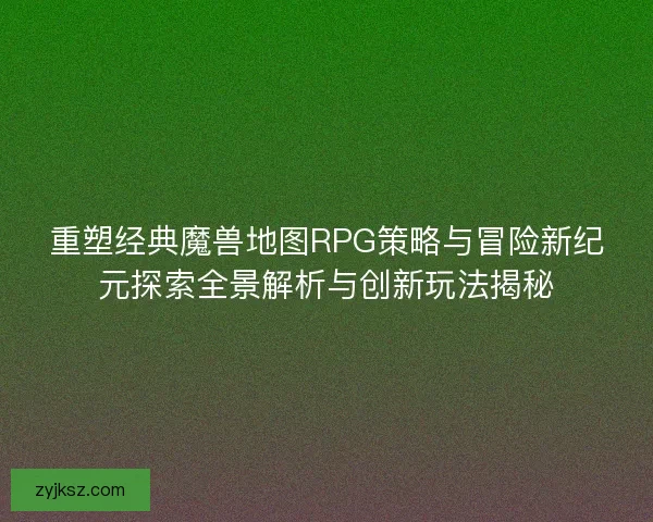 重塑经典魔兽地图RPG策略与冒险新纪元探索全景解析与创新玩法揭秘