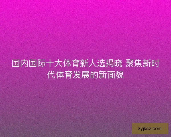 国内国际十大体育新人选揭晓 聚焦新时代体育发展的新面貌