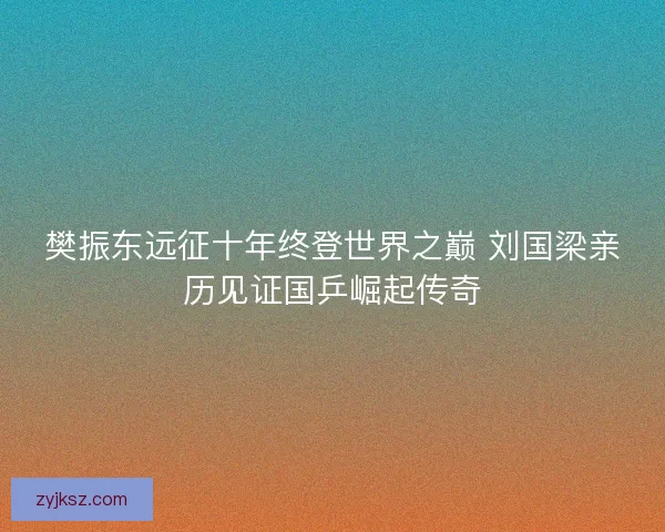 樊振东远征十年终登世界之巅 刘国梁亲历见证国乒崛起传奇