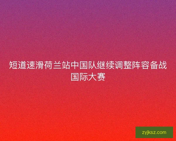 短道速滑荷兰站中国队继续调整阵容备战国际大赛